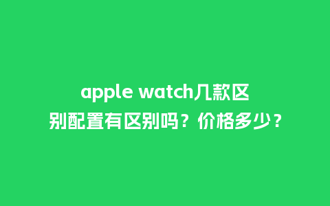 apple watch几款区别配置有区别吗？价格多少？_http://www.kushangpin.com_手表百科_第1张