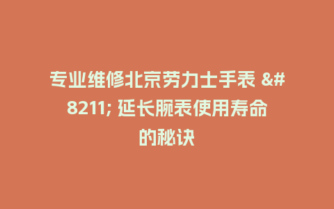 专业维修北京劳力士手表 - 延长腕表使用寿命的秘诀_http://www.kushangpin.com_手表百科_第1张