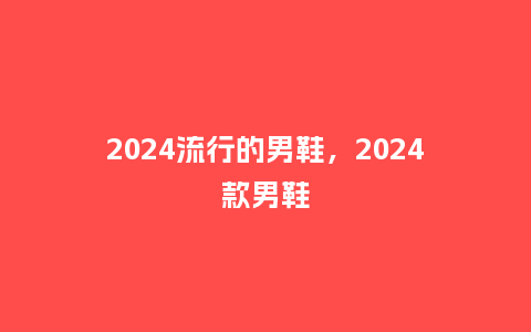 2024流行的男鞋，2024款男鞋_http://www.kushangpin.com_服装百科_第1张