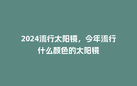 2024流行太阳镜，今年流行什么颜色的太阳镜_http://www.kushangpin.com_服装百科_第1张