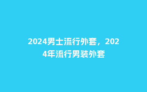 2024男士流行外套,2024年流行男装外套_服装百科_第1张_酷尚品 2024男士流行外套,2024年流行男装外套_http://www.kushangpin.com_服装百科_第1张