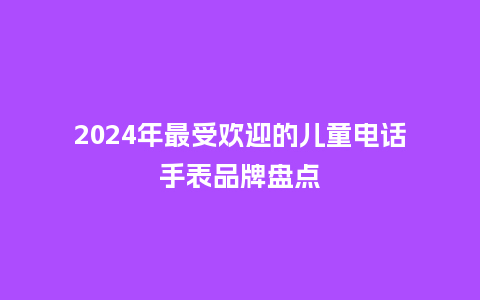 2024年最受欢迎的儿童电话手表品牌盘点_手表百科_第1张_酷尚品 2024年最受欢迎的儿童电话手表品牌盘点_http://www.kushangpin.com_手表百科_第1张