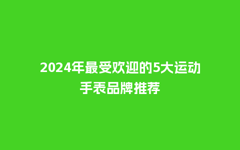 2024年最受欢迎的5大运动手表品牌推荐_手表百科_第1张_酷尚品 2024年最受欢迎的5大运动手表品牌推荐_http://www.kushangpin.com_手表百科_第1张