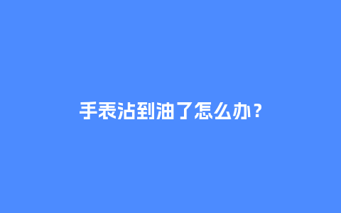 手表沾到油了怎么办？_http://www.kushangpin.com_手表百科_第1张