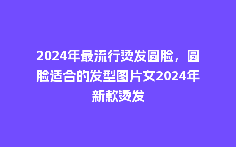 2024年最流行烫发圆脸，圆脸适合的发型图片女2024年新款烫发_http://www.kushangpin.com_服装百科_第1张