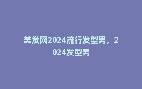 美发网2024流行发型男，2024发型男_https://www.kushangpin.com_服装百科_第1张