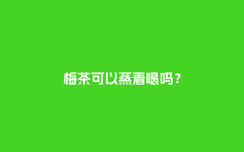 梅茶可以蒸着喝吗?_鲜花知识_第1张_酷尚品 梅茶可以蒸着喝吗?_https://www.kushangpin.com_鲜花知识_第1张