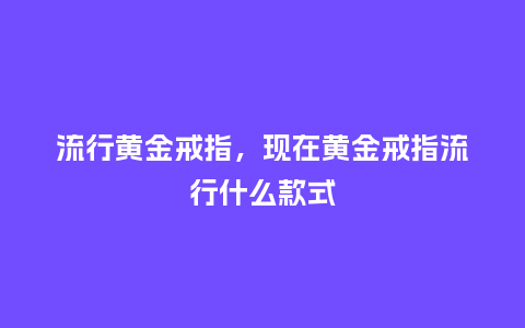 流行黄金戒指，现在黄金戒指流行什么款式_https://www.kushangpin.com_服装百科_第1张