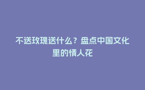 不送玫瑰送什么？盘点中国文化里的情人花_https://www.kushangpin.com_送礼知识_第1张