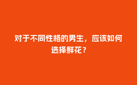 对于不同性格的男生，应该如何选择鲜花？_https://www.kushangpin.com_送礼知识_第1张