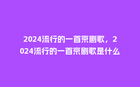 2024流行的一首京剧歌，2024流行的一首京剧歌是什么_https://www.kushangpin.com_服装百科_第1张