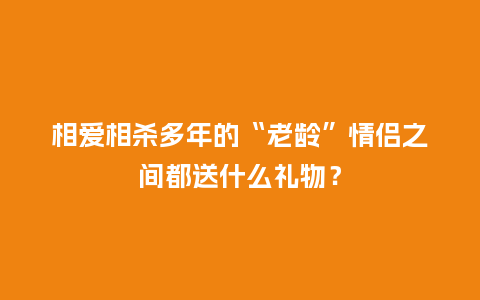 相爱相杀多年的“老龄”情侣之间都送什么礼物?_送礼知识_第1张_酷尚品 相爱相杀多年的“老龄”情侣之间都送什么礼物?_https://www.kushangpin.com_送礼知识_第1张