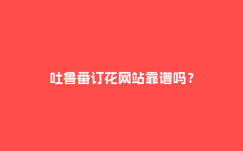 吐鲁番订花网站靠谱吗？_http://www.kushangpin.com_送礼知识_第1张