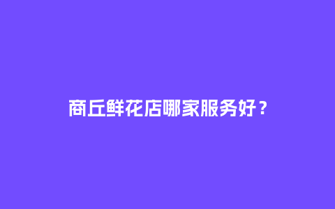 商丘鲜花店哪家服务好？_https://www.kushangpin.com_送礼知识_第1张