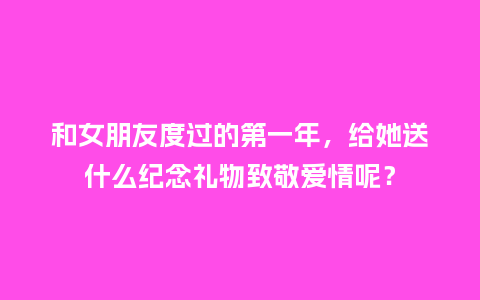 和女朋友度过的第一年,给她送什么纪念礼物致敬爱情呢?_送礼知识_第1张_酷尚品 和女朋友度过的第一年,给她送什么纪念礼物致敬爱情呢?_https://www.kushangpin.com_送礼知识_第1张