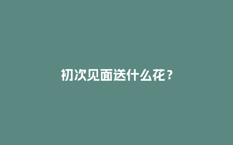 初次见面送什么花？_https://www.kushangpin.com_送礼知识_第1张