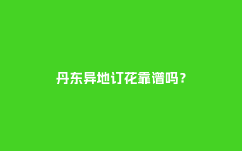 丹东异地订花靠谱吗？_https://www.kushangpin.com_送礼知识_第1张