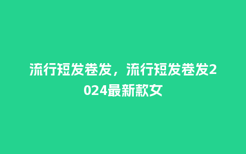 流行短发卷发，流行短发卷发2024最新款女_https://www.kushangpin.com_服装百科_第1张
