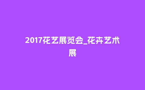 2017花艺展览会_花卉艺术展_鲜花知识_第1张_酷尚品 2017花艺展览会_花卉艺术展_https://www.kushangpin.com_鲜花知识_第1张
