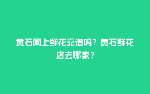 黄石网上鲜花靠谱吗？黄石鲜花店去哪家？_https://www.kushangpin.com_送礼知识_第1张