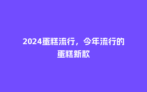 2024蛋糕流行，今年流行的蛋糕新款_http://www.kushangpin.com_服装百科_第1张
