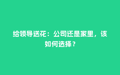 给领导送花：公司还是家里，该如何选择？_https://www.kushangpin.com_送礼知识_第1张