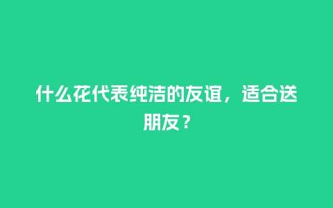 什么花代表纯洁的友谊,适合送朋友?_送礼知识_第1张_酷尚品 什么花代表纯洁的友谊,适合送朋友?_https://www.kushangpin.com_送礼知识_第1张