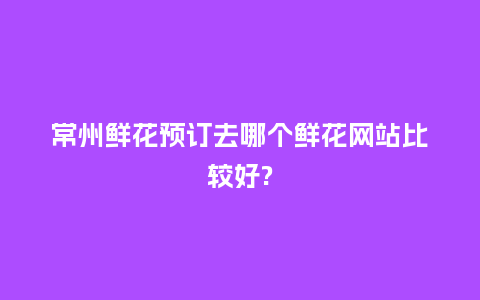 常州鲜花预订去哪个鲜花网站比较好?_https://www.kushangpin.com_送礼知识_第1张