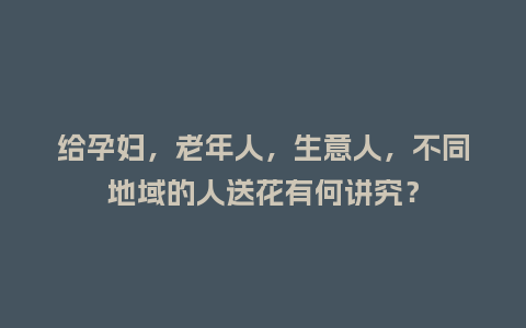 给孕妇，老年人，生意人，不同地域的人送花有何讲究？_https://www.kushangpin.com_送礼知识_第1张