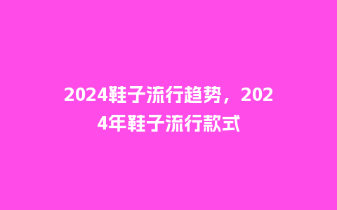 2024鞋子流行趋势，2024年鞋子流行款式_http://www.kushangpin.com_服装百科_第1张