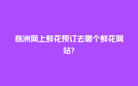 株洲网上鲜花预订去哪个鲜花网站?_https://www.kushangpin.com_送礼知识_第1张