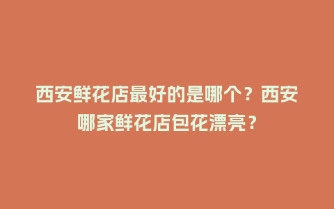 西安鲜花店最好的是哪个？西安哪家鲜花店包花漂亮？_https://www.kushangpin.com_送礼知识_第1张