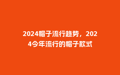 2024帽子流行趋势,2024今年流行的帽子款式_服装百科_第1张_酷尚品 2024帽子流行趋势,2024今年流行的帽子款式_http://www.kushangpin.com_服装百科_第1张