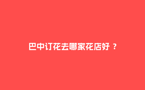 巴中订花去哪家花店好 ？_https://www.kushangpin.com_送礼知识_第1张