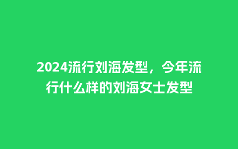 2024流行刘海发型,今年流行什么样的刘海女士发型_服装百科_第1张_酷尚品 2024流行刘海发型,今年流行什么样的刘海女士发型_https://www.kushangpin.com_服装百科_第1张
