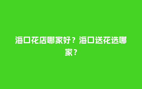 海口花店哪家好？海口送花选哪家？_https://www.kushangpin.com_送礼知识_第1张