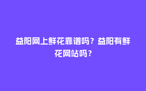 益阳网上鲜花靠谱吗？益阳有鲜花网站吗？_https://www.kushangpin.com_送礼知识_第1张
