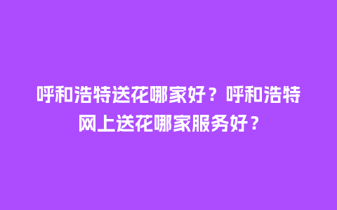 呼和浩特送花哪家好？呼和浩特网上送花哪家服务好？_https://www.kushangpin.com_送礼知识_第1张