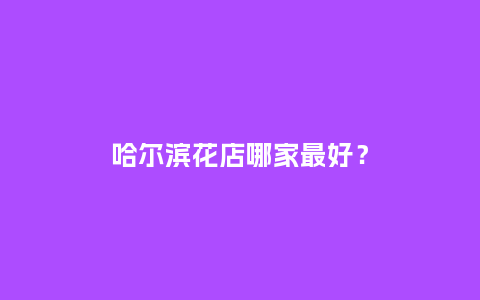 哈尔滨花店哪家最好？_https://www.kushangpin.com_送礼知识_第1张