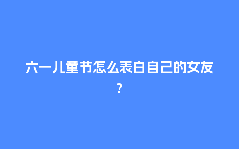 六一儿童节怎么表白自己的女友?_https://www.kushangpin.com_送礼知识_第1张