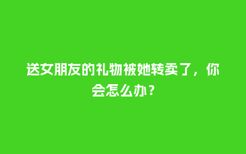 送女朋友的礼物被她转卖了，你会怎么办？_https://www.kushangpin.com_送礼知识_第1张