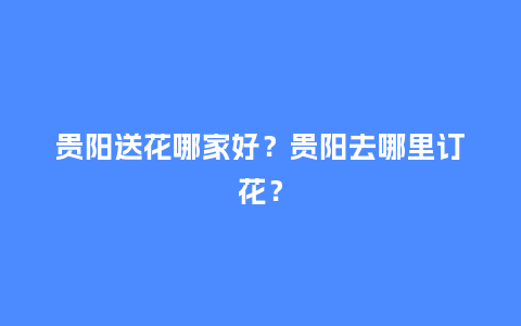 贵阳送花哪家好？贵阳去哪里订花？_https://www.kushangpin.com_送礼知识_第1张