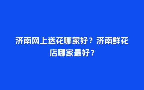 济南网上送花哪家好？济南鲜花店哪家最好？_https://www.kushangpin.com_送礼知识_第1张
