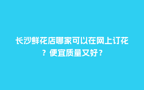 长沙鲜花店哪家可以在网上订花？便宜质量又好？_https://www.kushangpin.com_送礼知识_第1张