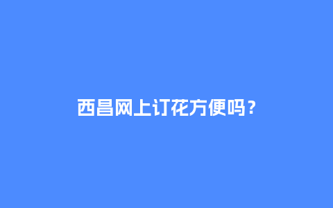 西昌网上订花方便吗？_https://www.kushangpin.com_送礼知识_第1张