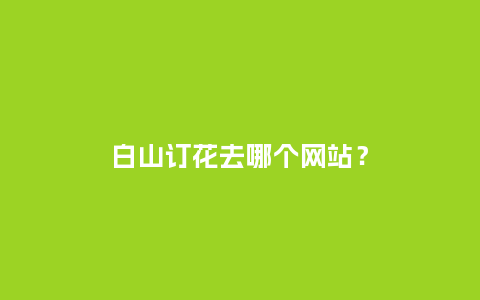 白山订花去哪个网站？_https://www.kushangpin.com_送礼知识_第1张