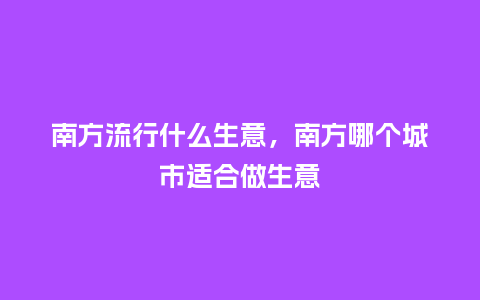 南方流行什么生意,南方哪个城市适合做生意_服装百科_第1张_酷尚品 南方流行什么生意,南方哪个城市适合做生意_https://www.kushangpin.com_服装百科_第1张