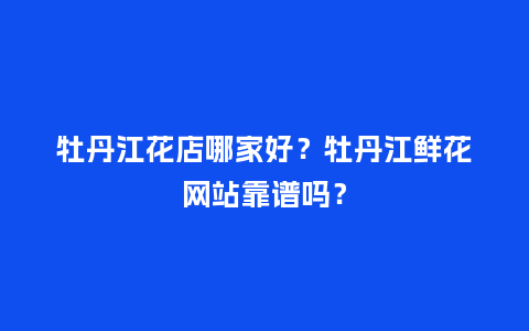 牡丹江花店哪家好？牡丹江鲜花网站靠谱吗？_https://www.kushangpin.com_送礼知识_第1张