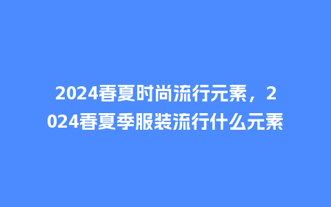 2024春夏时尚流行元素,2024春夏季服装流行什么元素_服装百科_第1张_酷尚品 2024春夏时尚流行元素,2024春夏季服装流行什么元素_http://www.kushangpin.com_服装百科_第1张