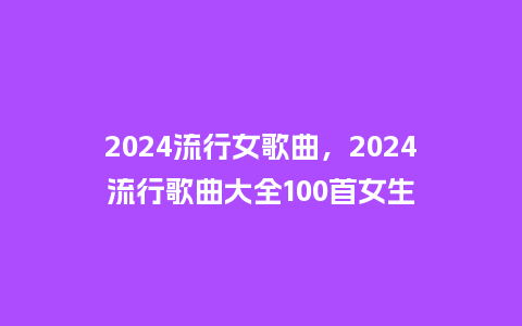 2024流行女歌曲，2024流行歌曲大全100首女生_https://www.kushangpin.com_服装百科_第1张